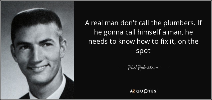 A real man don't call the plumbers. If he gonna call himself a man, he needs to know how to fix it, on the spot - Phil Robertson