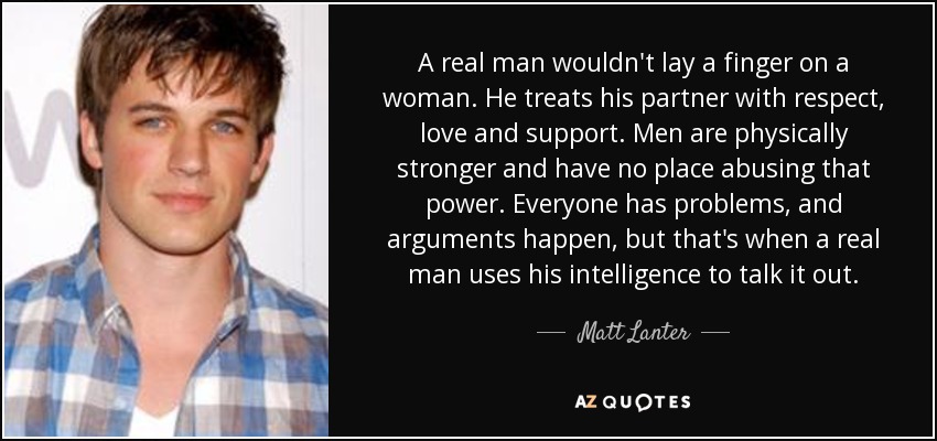 A real man wouldn't lay a finger on a woman. He treats his partner with respect, love and support. Men are physically stronger and have no place abusing that power. Everyone has problems, and arguments happen, but that's when a real man uses his intelligence to talk it out. - Matt Lanter