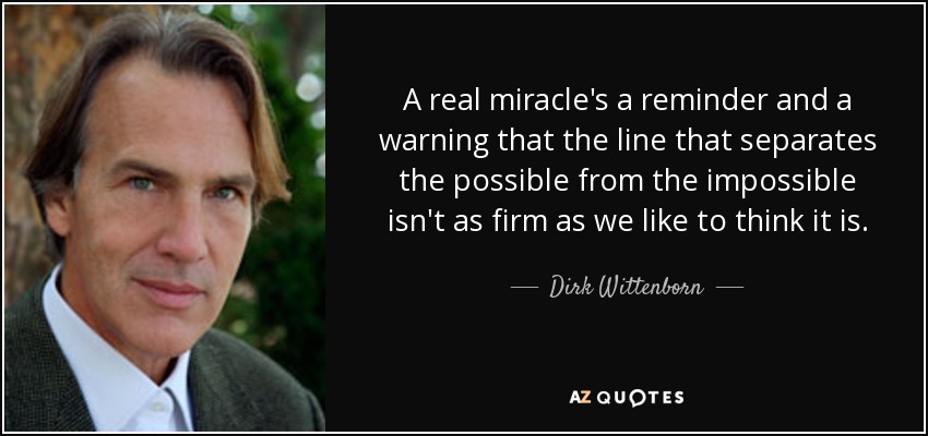A real miracle's a reminder and a warning that the line that separates the possible from the impossible isn't as firm as we like to think it is. - Dirk Wittenborn