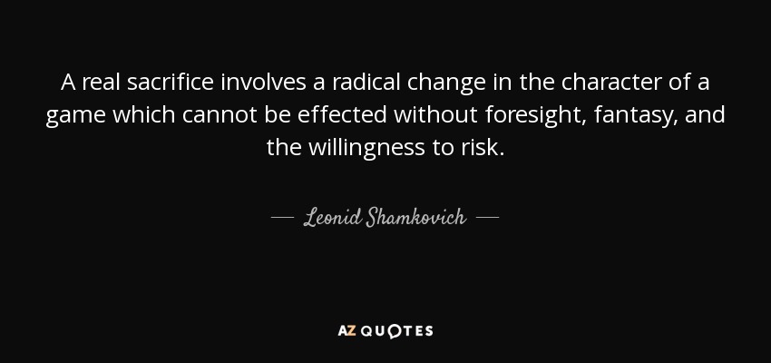 A real sacrifice involves a radical change in the character of a game which cannot be effected without foresight, fantasy, and the willingness to risk. - Leonid Shamkovich