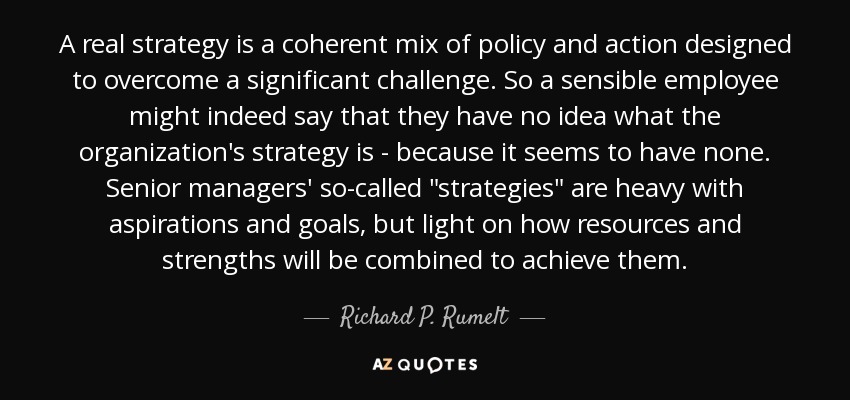 A real strategy is a coherent mix of policy and action designed to overcome a significant challenge. So a sensible employee might indeed say that they have no idea what the organization's strategy is - because it seems to have none. Senior managers' so-called 