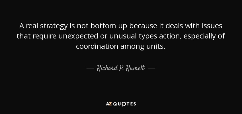 A real strategy is not bottom up because it deals with issues that require unexpected or unusual types action, especially of coordination among units. - Richard P. Rumelt