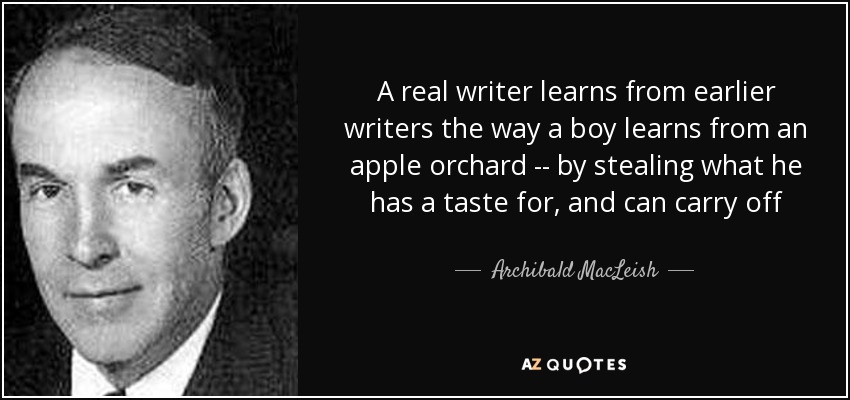 A real writer learns from earlier writers the way a boy learns from an apple orchard -- by stealing what he has a taste for, and can carry off - Archibald MacLeish