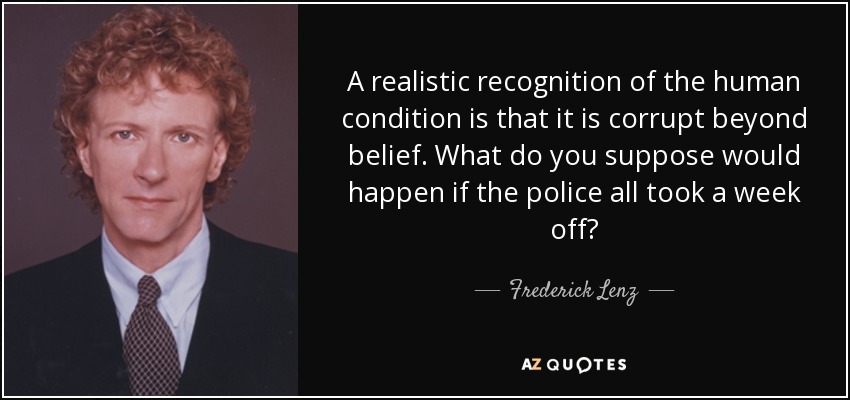 A realistic recognition of the human condition is that it is corrupt beyond belief. What do you suppose would happen if the police all took a week off? - Frederick Lenz