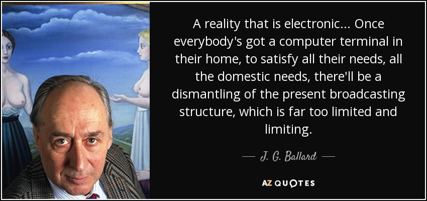 A reality that is electronic... Once everybody's got a computer terminal in their home, to satisfy all their needs, all the domestic needs, there'll be a dismantling of the present broadcasting structure, which is far too limited and limiting. - J. G. Ballard