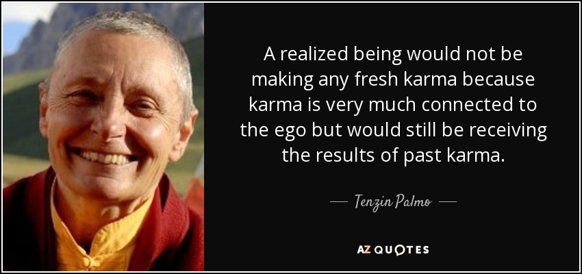 A realized being would not be making any fresh karma because karma is very much connected to the ego but would still be receiving the results of past karma. - Tenzin Palmo