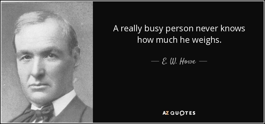 A really busy person never knows how much he weighs. - E. W. Howe