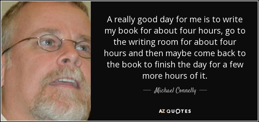 A really good day for me is to write my book for about four hours, go to the writing room for about four hours and then maybe come back to the book to finish the day for a few more hours of it. - Michael Connelly