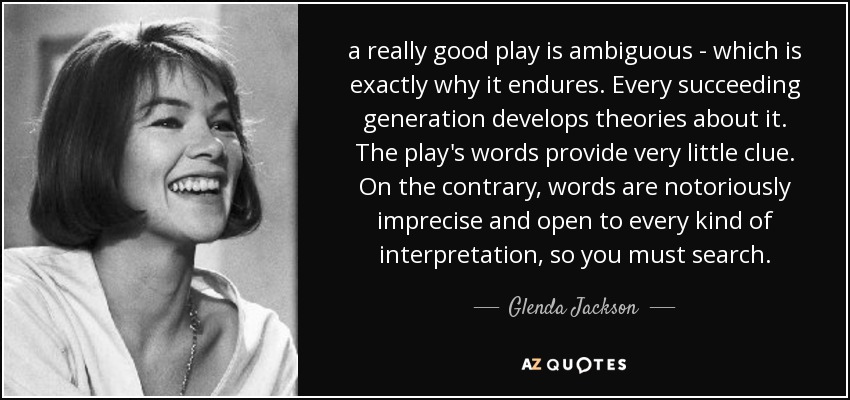 a really good play is ambiguous - which is exactly why it endures. Every succeeding generation develops theories about it. The play's words provide very little clue. On the contrary, words are notoriously imprecise and open to every kind of interpretation, so you must search. - Glenda Jackson