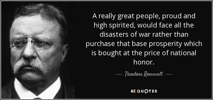 A really great people, proud and high spirited, would face all the disasters of war rather than purchase that base prosperity which is bought at the price of national honor. - Theodore Roosevelt