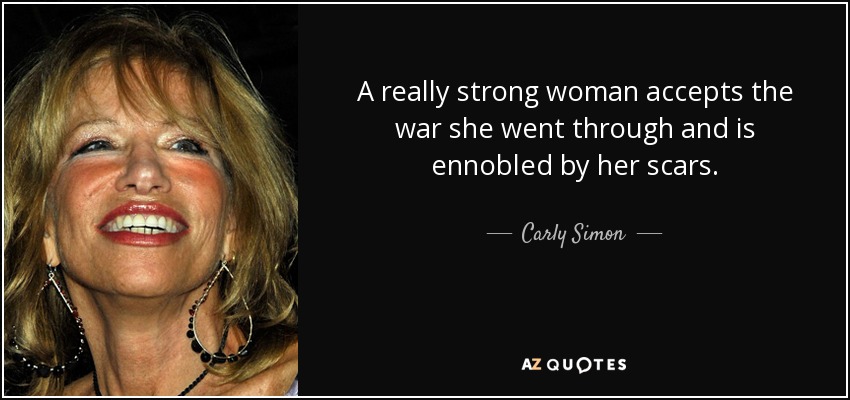 A really strong woman accepts the war she went through and is ennobled by her scars. - Carly Simon