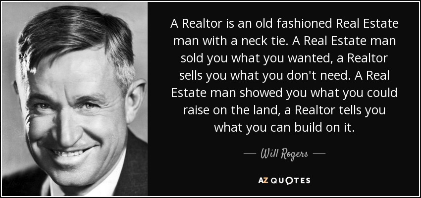 A Realtor is an old fashioned Real Estate man with a neck tie. A Real Estate man sold you what you wanted, a Realtor sells you what you don't need. A Real Estate man showed you what you could raise on the land, a Realtor tells you what you can build on it. - Will Rogers