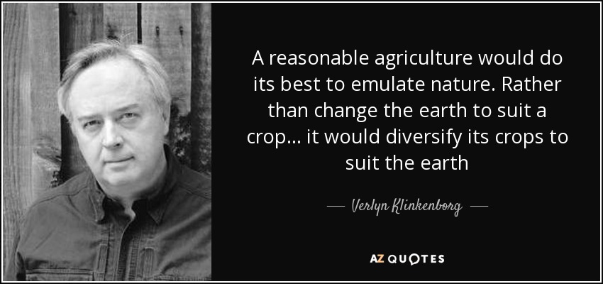 A reasonable agriculture would do its best to emulate nature. Rather than change the earth to suit a crop... it would diversify its crops to suit the earth - Verlyn Klinkenborg