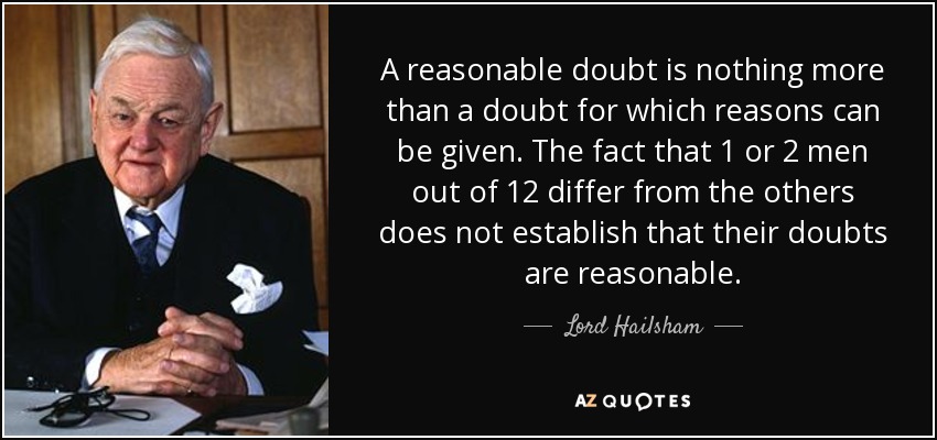 A reasonable doubt is nothing more than a doubt for which reasons can be given. The fact that 1 or 2 men out of 12 differ from the others does not establish that their doubts are reasonable. - Lord Hailsham