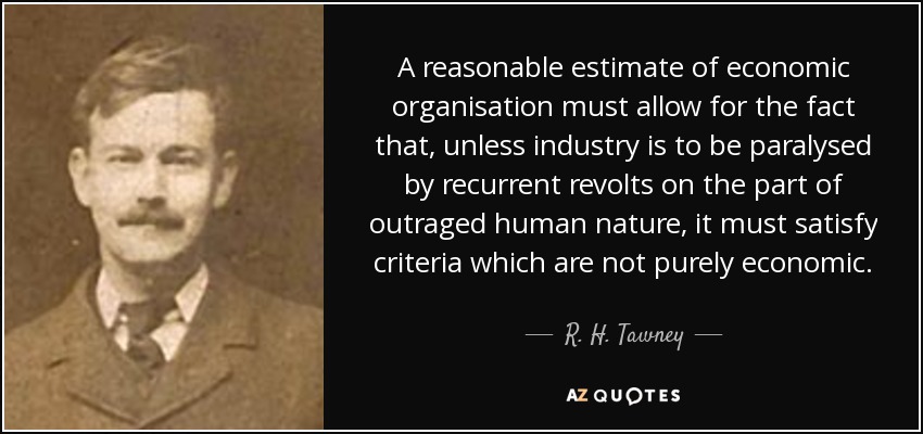 A reasonable estimate of economic organisation must allow for the fact that, unless industry is to be paralysed by recurrent revolts on the part of outraged human nature, it must satisfy criteria which are not purely economic. - R. H. Tawney