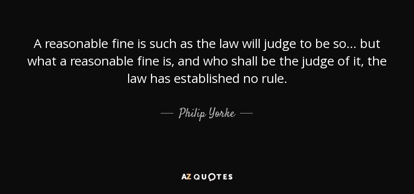 A reasonable fine is such as the law will judge to be so . . . but what a reasonable fine is, and who shall be the judge of it, the law has established no rule. - Philip Yorke, 1st Earl of Hardwicke