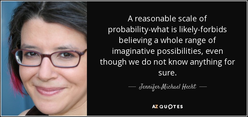A reasonable scale of probability-what is likely-forbids believing a whole range of imaginative possibilities, even though we do not know anything for sure. - Jennifer Michael Hecht