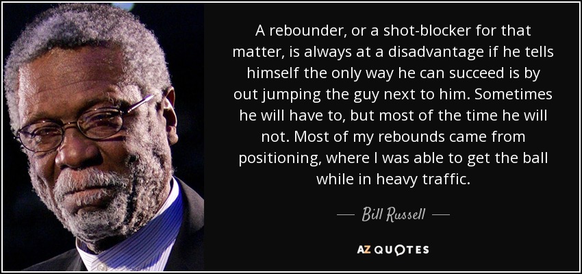 A rebounder, or a shot-blocker for that matter, is always at a disadvantage if he tells himself the only way he can succeed is by out jumping the guy next to him. Sometimes he will have to, but most of the time he will not. Most of my rebounds came from positioning, where I was able to get the ball while in heavy traffic. - Bill Russell