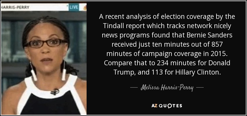 A recent analysis of election coverage by the Tindall report which tracks network nicely news programs found that Bernie Sanders received just ten minutes out of 857 minutes of campaign coverage in 2015. Compare that to 234 minutes for Donald Trump, and 113 for Hillary Clinton. - Melissa Harris-Perry