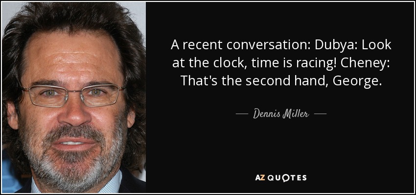 A recent conversation: Dubya: Look at the clock, time is racing! Cheney: That's the second hand, George. - Dennis Miller