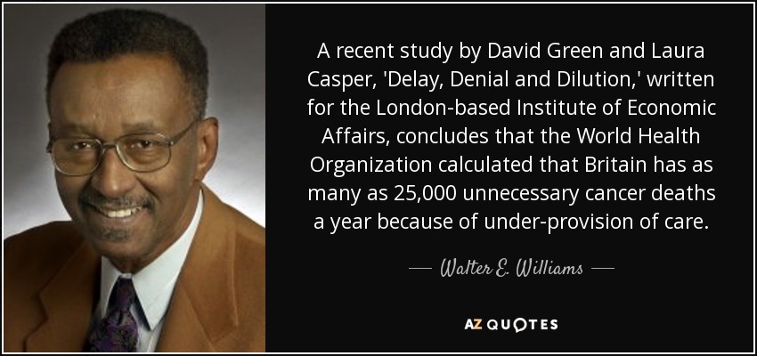 A recent study by David Green and Laura Casper, 'Delay, Denial and Dilution,' written for the London-based Institute of Economic Affairs, concludes that the World Health Organization calculated that Britain has as many as 25,000 unnecessary cancer deaths a year because of under-provision of care. - Walter E. Williams