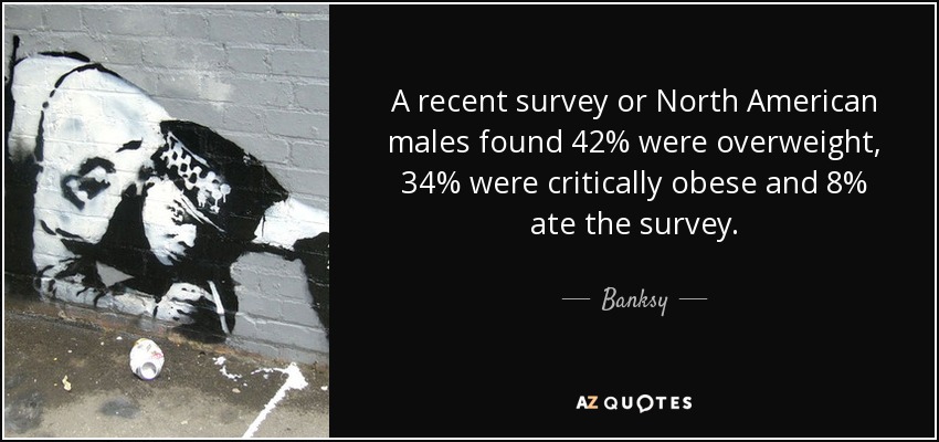 A recent survey or North American males found 42% were overweight, 34% were critically obese and 8% ate the survey. - Banksy