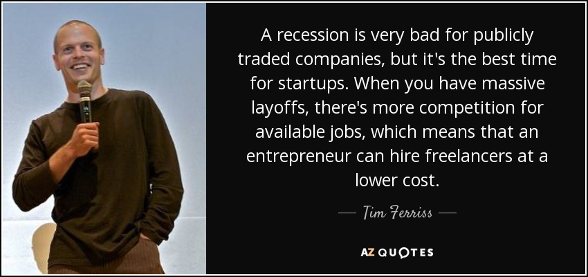 A recession is very bad for publicly traded companies, but it's the best time for startups. When you have massive layoffs, there's more competition for available jobs, which means that an entrepreneur can hire freelancers at a lower cost. - Tim Ferriss
