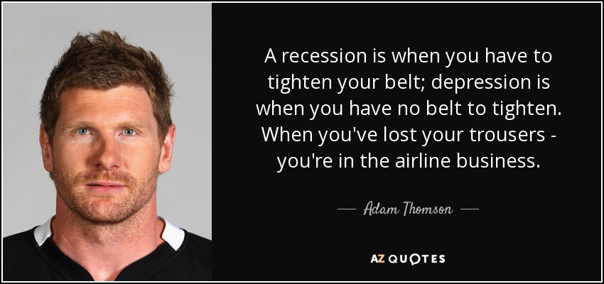 A recession is when you have to tighten your belt; depression is when you have no belt to tighten. When you've lost your trousers - you're in the airline business. - Adam Thomson