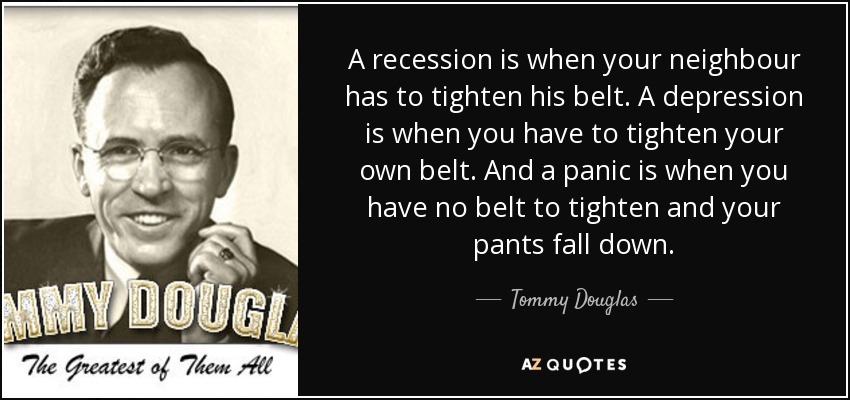 A recession is when your neighbour has to tighten his belt. A depression is when you have to tighten your own belt. And a panic is when you have no belt to tighten and your pants fall down. - Tommy Douglas