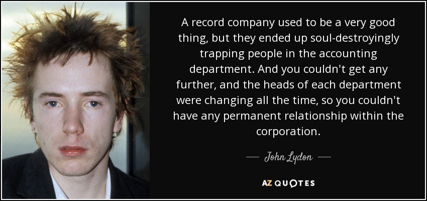 A record company used to be a very good thing, but they ended up soul-destroyingly trapping people in the accounting department. And you couldn't get any further, and the heads of each department were changing all the time, so you couldn't have any permanent relationship within the corporation. - John Lydon