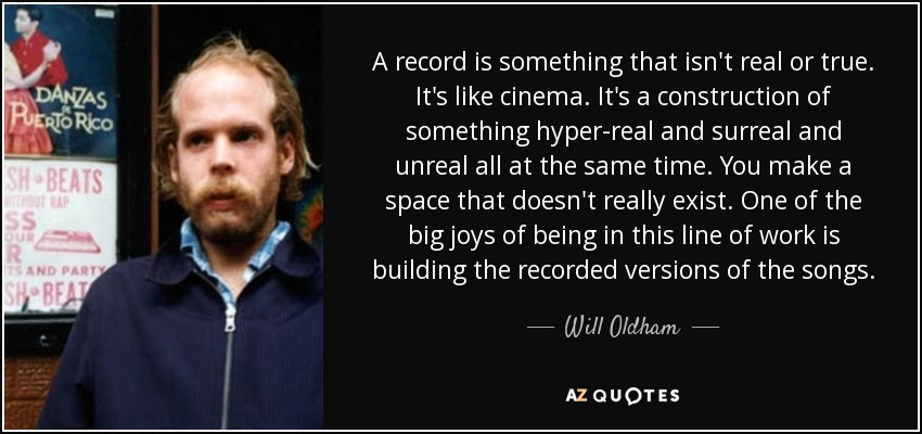 A record is something that isn't real or true. It's like cinema. It's a construction of something hyper-real and surreal and unreal all at the same time. You make a space that doesn't really exist. One of the big joys of being in this line of work is building the recorded versions of the songs. - Will Oldham