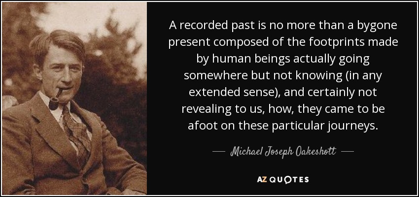 A recorded past is no more than a bygone present composed of the footprints made by human beings actually going somewhere but not knowing (in any extended sense), and certainly not revealing to us, how, they came to be afoot on these particular journeys. - Michael Joseph Oakeshott