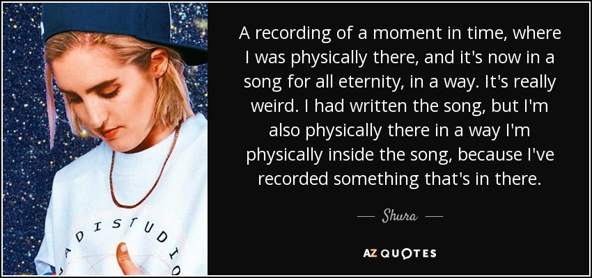 A recording of a moment in time, where I was physically there, and it's now in a song for all eternity, in a way. It's really weird. I had written the song, but I'm also physically there in a way I'm physically inside the song, because I've recorded something that's in there. - Shura