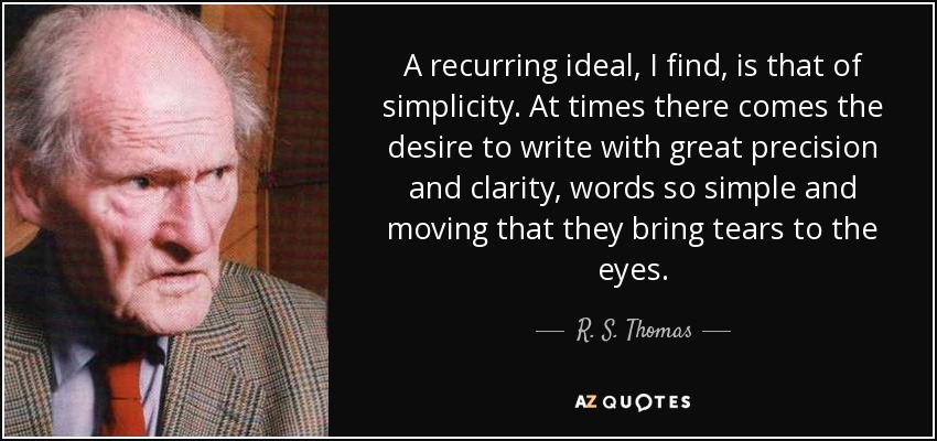 A recurring ideal, I find, is that of simplicity. At times there comes the desire to write with great precision and clarity, words so simple and moving that they bring tears to the eyes. - R. S. Thomas