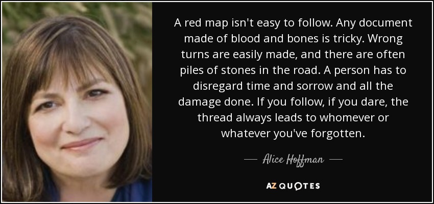 A red map isn't easy to follow. Any document made of blood and bones is tricky. Wrong turns are easily made, and there are often piles of stones in the road. A person has to disregard time and sorrow and all the damage done. If you follow, if you dare, the thread always leads to whomever or whatever you've forgotten. - Alice Hoffman