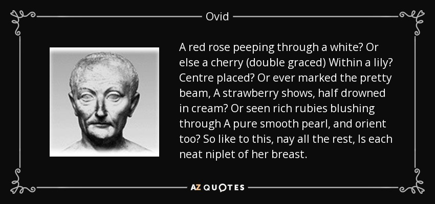 A red rose peeping through a white? Or else a cherry (double graced) Within a lily? Centre placed? Or ever marked the pretty beam, A strawberry shows, half drowned in cream? Or seen rich rubies blushing through A pure smooth pearl, and orient too? So like to this, nay all the rest, Is each neat niplet of her breast. - Ovid