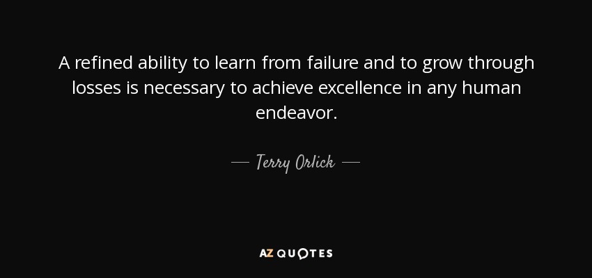 A refined ability to learn from failure and to grow through losses is necessary to achieve excellence in any human endeavor. - Terry Orlick