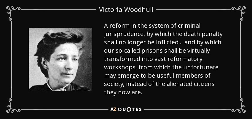 A reform in the system of criminal jurisprudence, by which the death penalty shall no longer be inflicted . . . and by which our so-called prisons shall be virtually transformed into vast reformatory workshops, from which the unfortunate may emerge to be useful members of society, instead of the alienated citizens they now are. - Victoria Woodhull