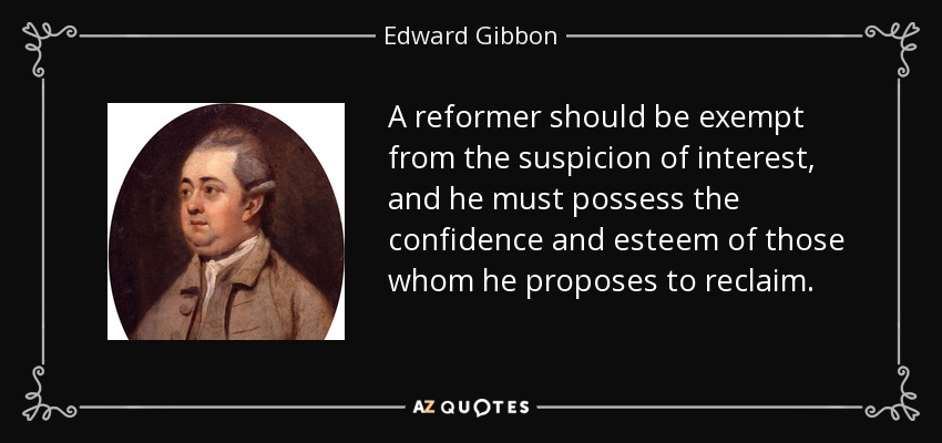 A reformer should be exempt from the suspicion of interest, and he must possess the confidence and esteem of those whom he proposes to reclaim. - Edward Gibbon