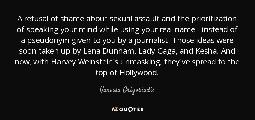 A refusal of shame about sexual assault and the prioritization of speaking your mind while using your real name - instead of a pseudonym given to you by a journalist. Those ideas were soon taken up by Lena Dunham, Lady Gaga, and Kesha. And now, with Harvey Weinstein's unmasking, they've spread to the top of Hollywood. - Vanessa Grigoriadis
