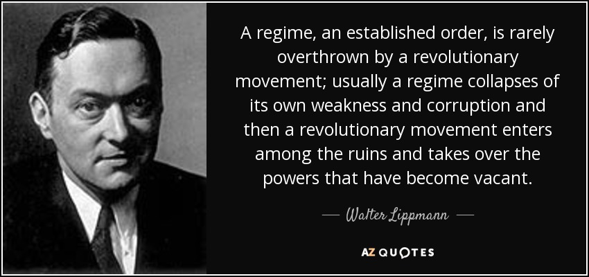 A regime, an established order, is rarely overthrown by a revolutionary movement; usually a regime collapses of its own weakness and corruption and then a revolutionary movement enters among the ruins and takes over the powers that have become vacant. - Walter Lippmann