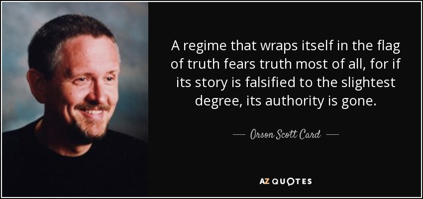 A regime that wraps itself in the flag of truth fears truth most of all, for if its story is falsified to the slightest degree, its authority is gone. - Orson Scott Card