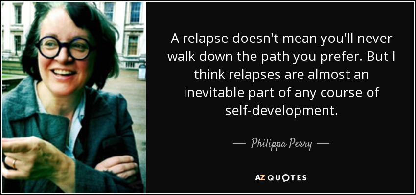 A relapse doesn't mean you'll never walk down the path you prefer. But I think relapses are almost an inevitable part of any course of self-development. - Philippa Perry