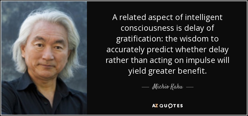 A related aspect of intelligent consciousness is delay of gratification: the wisdom to accurately predict whether delay rather than acting on impulse will yield greater benefit. - Michio Kaku