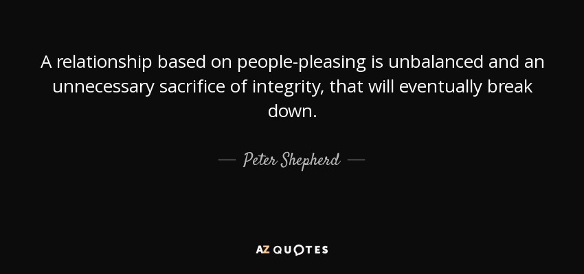 A relationship based on people-pleasing is unbalanced and an unnecessary sacrifice of integrity, that will eventually break down. - Peter Shepherd