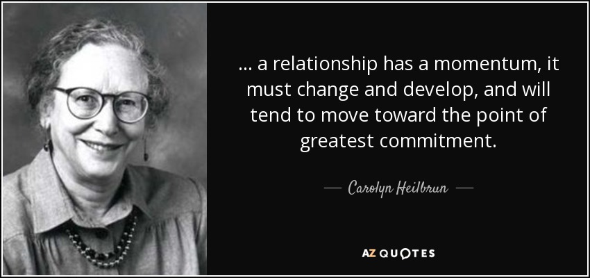 . . . a relationship has a momentum, it must change and develop, and will tend to move toward the point of greatest commitment. - Carolyn Heilbrun
