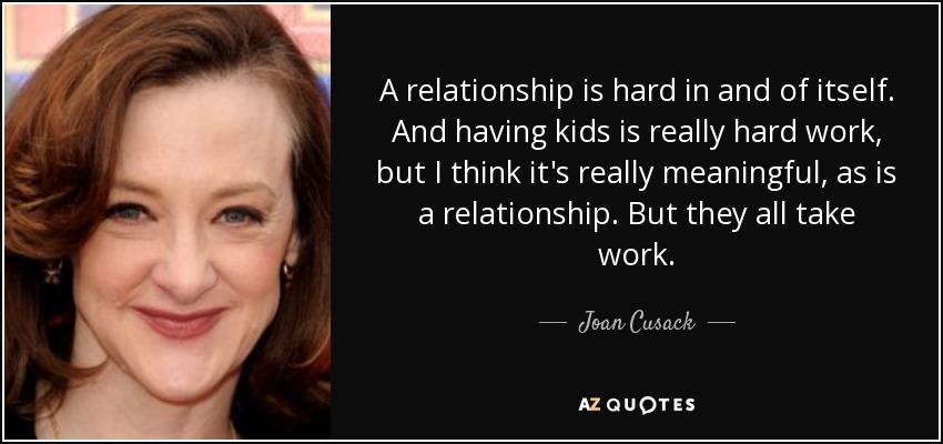 A relationship is hard in and of itself. And having kids is really hard work, but I think it's really meaningful, as is a relationship. But they all take work. - Joan Cusack