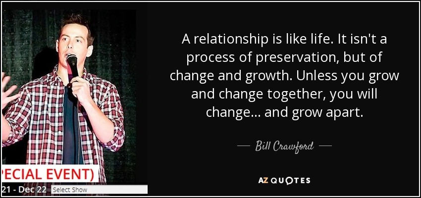 A relationship is like life. It isn't a process of preservation, but of change and growth. Unless you grow and change together, you will change ... and grow apart. - Bill Crawford