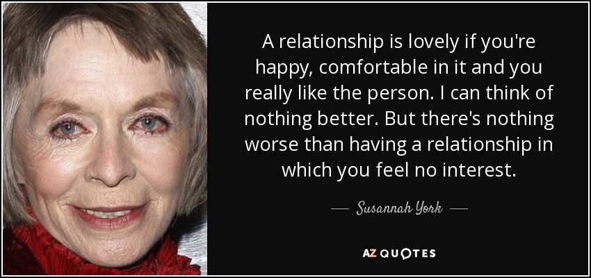 A relationship is lovely if you're happy, comfortable in it and you really like the person. I can think of nothing better. But there's nothing worse than having a relationship in which you feel no interest. - Susannah York