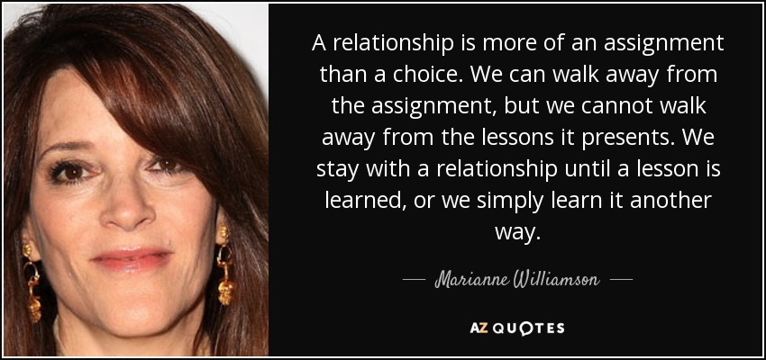 A relationship is more of an assignment than a choice. We can walk away from the assignment, but we cannot walk away from the lessons it presents. We stay with a relationship until a lesson is learned, or we simply learn it another way. - Marianne Williamson